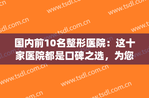 国内前10名整形医院：这十家医院都是口碑之选，为您竭诚推荐！(国内十佳整形医院)