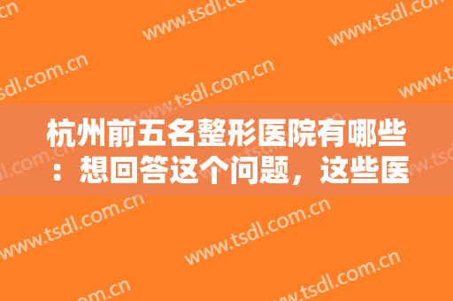 杭州前五名整形医院有哪些：想回答这个问题，这些医院你一定要认识！