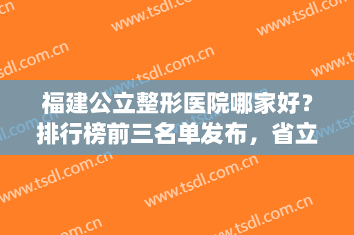 福建公立整形医院哪家好？排行榜前三名单发布，省立医院入围(福建省立医院整形外科怎么样)