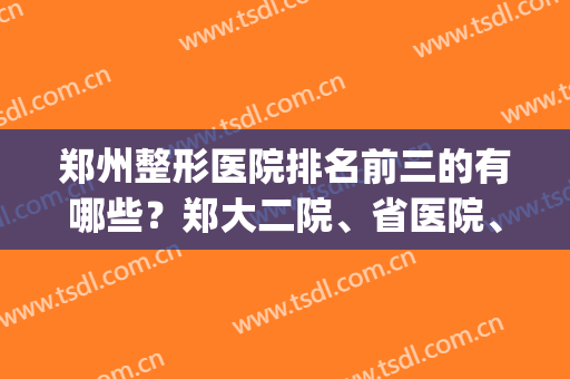 郑州整形医院排名前三的有哪些？郑大二院、省医院、东方入围！快来看！(郑州整形医院三甲医院排名前三)