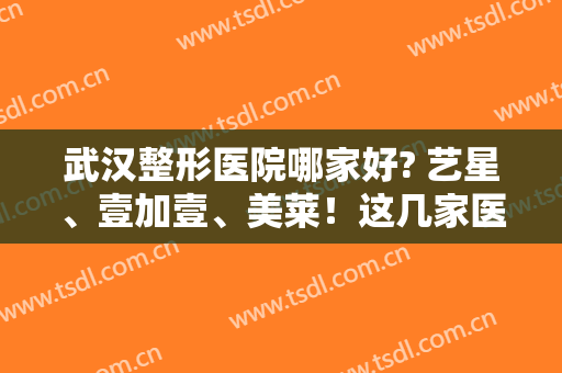 武汉整形医院哪家好? 艺星、壹加壹、美莱！这几家医院深受爱美者喜爱~