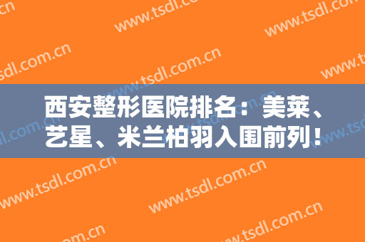 西安整形医院排名：美莱、艺星、米兰柏羽入围前列！都是口碑医院，值得信赖和选择！