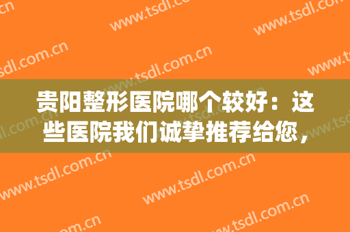 贵阳整形医院哪个较好：这些医院我们诚挚推荐给您，不妨来看看吧！(贵阳有哪些整形医院,怎么样?请问大家一下)