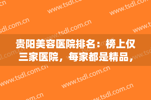 贵阳美容医院排名：榜上仅三家医院，每家都是精品，来看看吧！(贵阳最大的美容院是哪家)