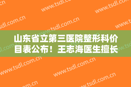 山东省立第三医院整形科价目表公布！王志海医生擅长、资历公开了