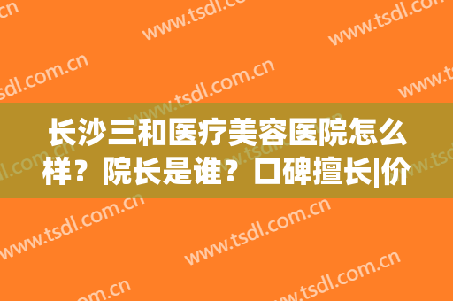 长沙三和医疗美容医院怎么样？院长是谁？口碑擅长|价格清单|地址公布！