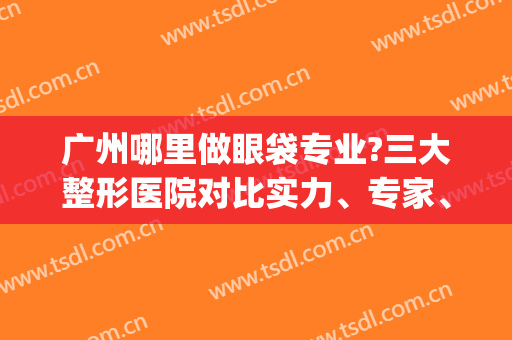广州哪里做眼袋专业?三大整形医院对比实力、专家、价格等!(广州割眼袋最权威的医院是哪家)