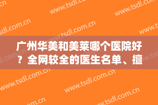 广州华美和美莱哪个医院好？全网较全的医生名单、擅长项目、价格pk(广州华美医院是正规医院吗)