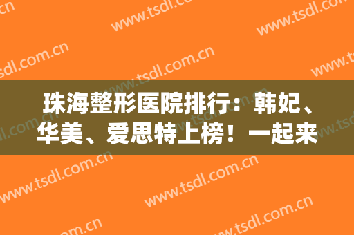 珠海整形医院排行：韩妃、华美、爱思特上榜！一起来看看吧！(珠海排名前十整形医院)