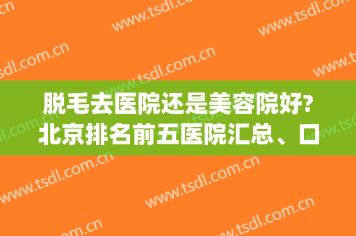 脱毛去医院还是美容院好?北京排名前五医院汇总、口碑价格大盘点!(脱毛医院好还是美容机构好)