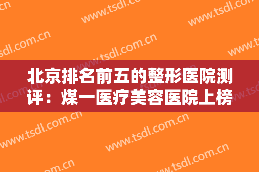 北京排名前五的整形医院测评：煤一医疗美容医院上榜，榜上其他医院也是好选择！