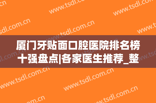 厦门牙贴面口腔医院排名榜十强盘点|各家医生推荐_整牙价格明细一览
