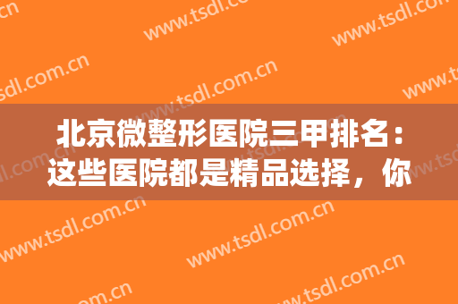 北京微整形医院三甲排名：这些医院都是精品选择，你不妨来看看！(北京微整最有名的医院)