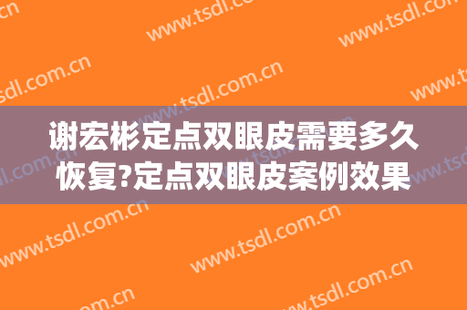 谢宏彬定点双眼皮需要多久恢复?定点双眼皮案例效果对比图_北京大学第三医院