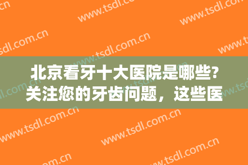 北京看牙十大医院是哪些?关注您的牙齿问题，这些医院能帮你！(北京看牙推荐的几个医院)