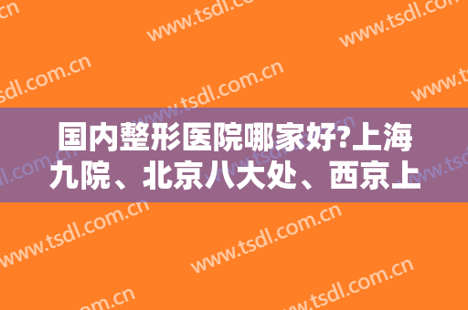 国内整形医院哪家好?上海九院、北京八大处、西京上榜前三！这篇不可错过，一起来看！