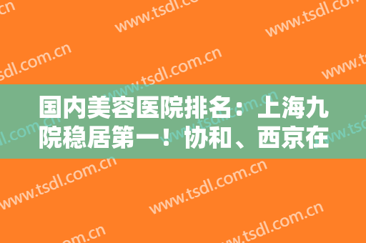 国内美容医院排名：上海九院稳居第一！协和、西京在榜！备受欢迎的几家医院，快来看！