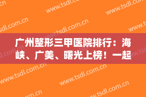 广州整形三甲医院排行：海峡、广美、曙光上榜！一起来看看吧！(广州曙光医疗美容整形医院是三甲吗)