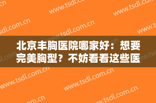 北京丰胸医院哪家好：想要完美胸型？不妨看看这些医院！