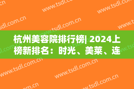 杭州美容院排行榜| 2024上榜新排名：时光、美莱、连天美！这几家医院你看了吗？