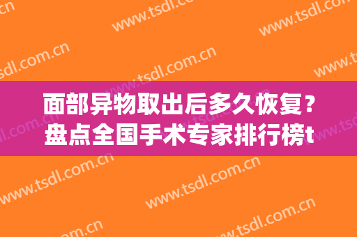 面部异物取出后多久恢复？盘点全国手术专家排行榜top3名单及价格表(全国最好的面部异物取出医院)
