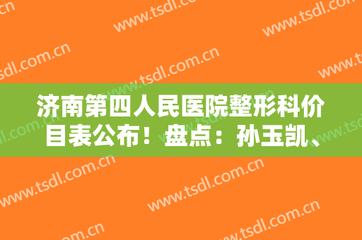 济南第四人民医院整形科价目表公布！盘点：孙玉凯、王一民擅长资历一览