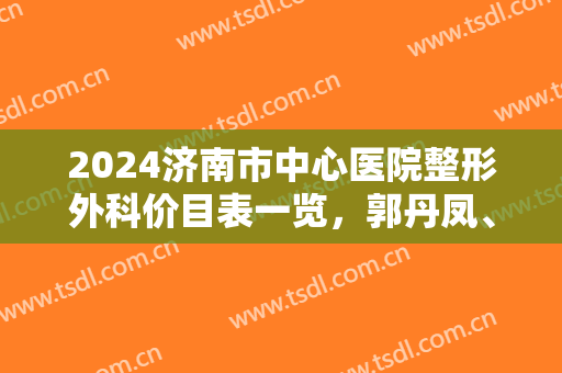 2024济南市中心医院整形外科价目表一览，郭丹凤、邱晓东哪个好？专家擅长揭秘！