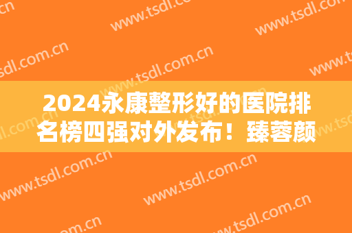 2024永康整形好的医院排名榜四强对外发布！臻蓉颜第三，芭莎雄踞榜一