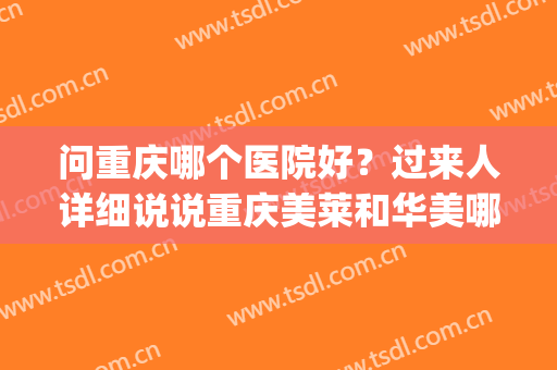 问重庆哪个医院好？过来人详细说说重庆美莱和华美哪个好？(重庆美莱好吗)