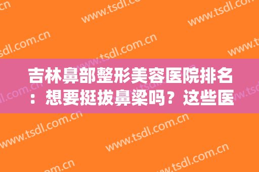 吉林鼻部整形美容医院排名：想要挺拔鼻梁吗？这些医院来帮你！(鼻子整形最好医院)