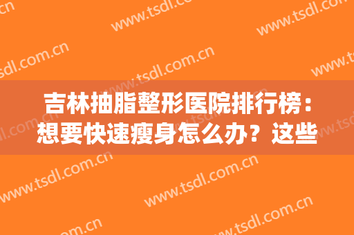 吉林抽脂整形医院排行榜：想要快速瘦身怎么办？这些医院是专业的！(吉林抽脂哪个医院好)