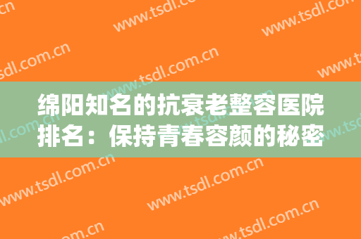 绵阳知名的抗衰老整容医院排名：保持青春容颜的秘密，就在这里！(绵阳哪家整容医院比较好)