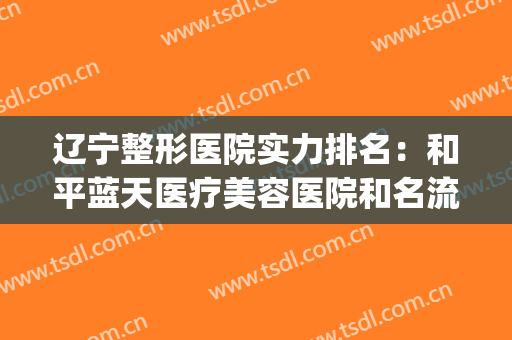 辽宁整形医院实力排名：和平蓝天医疗美容医院和名流美容医院上榜！(辽宁正规美容医院哪家最好)