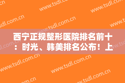 西宁正规整形医院排名前十：时光、韩美排名公布！上榜这几家医院实力口碑好，值得一看！