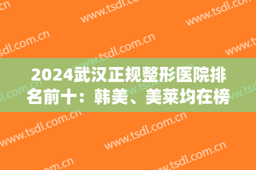2024武汉正规整形医院排名前十：韩美、美莱均在榜！一起来看！(武汉前3名整形医院)