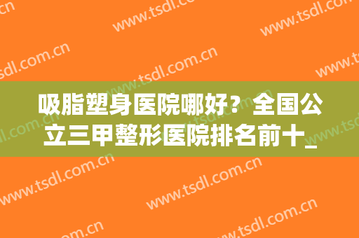 吸脂塑身医院哪好？全国公立三甲整形医院排名前十_排名前三汇总(全国最好的吸脂塑形医院)