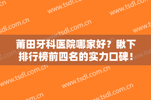 莆田牙科医院哪家好？瞅下排行榜前四名的实力口碑！案例、口腔价格也在这