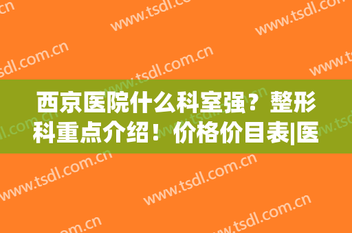 西京医院什么科室强？整形科重点介绍！价格价目表|医生名单盘点(西京医院整形科好吗)