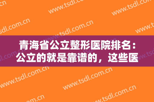 青海省公立整形医院排名：公立的就是靠谱的，这些医院你都认识吗？不妨一起来看看吧！