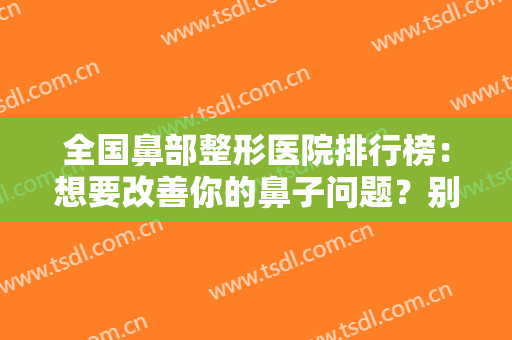 全国鼻部整形医院排行榜：想要改善你的鼻子问题？别急，来这些医院吧！