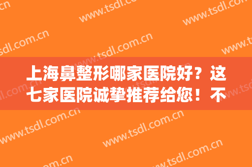 上海鼻整形哪家医院好？这七家医院诚挚推荐给您！不妨来看看吧！(上海整形鼻子选什么医院好)