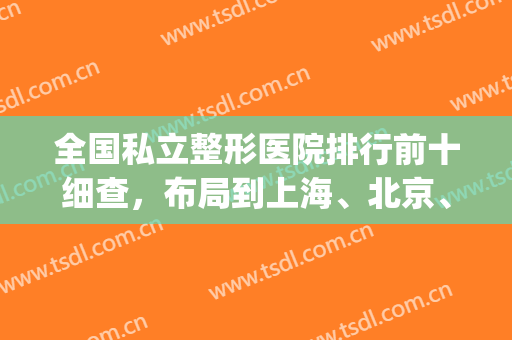 全国私立整形医院排行前十细查，布局到上海、北京、广州等实力尽显！(北京私立整形医院排名前十)