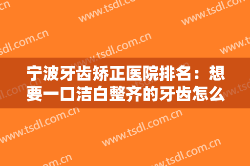 宁波牙齿矫正医院排名：想要一口洁白整齐的牙齿怎么办？不妨来这些医院！