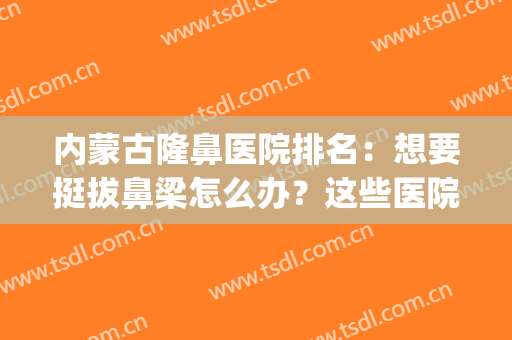 内蒙古隆鼻医院排名：想要挺拔鼻梁怎么办？这些医院来帮你！(隆鼻子最好的医院)