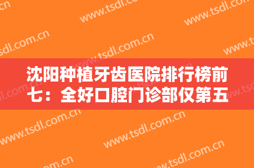 沈阳种植牙齿医院排行榜前七：全好口腔门诊部仅第五，好奇其他医院都是哪些吗？