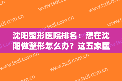 沈阳整形医院排名：想在沈阳做整形怎么办？这五家医院都是好选择！(沈阳哪家整形医院整的好)