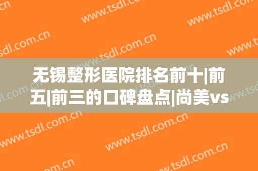 无锡整形医院排名前十|前五|前三的口碑盘点|尚美vs丽都谁更好？(无锡哪个整形医院比较好)