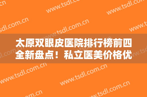 太原双眼皮医院排行榜前四全新盘点！私立医美价格优势明X，口碑突出