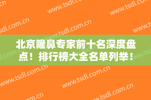 北京隆鼻专家前十名深度盘点！排行榜大全名单列举！大咖云集谁更胜一筹？