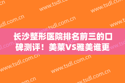 长沙整形医院排名前三的口碑测评！美莱VS雅美谁更胜一筹？价格盘点(长沙雅美整形医院口碑怎么样)